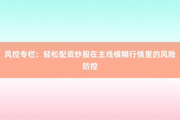 风控专栏:轻松配资炒股在主线模糊行情里的风险防控