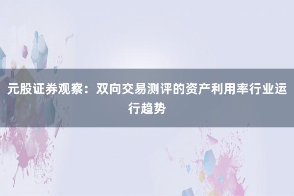 元股证券观察：双向交易测评的资产利用率行业运行趋势