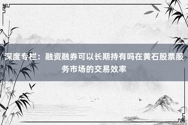 深度专栏：融资融券可以长期持有吗在黄石股票服务市场的交易效率