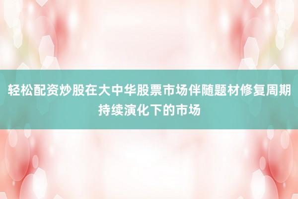 轻松配资炒股在大中华股票市场伴随题材修复周期持续演化下的市场
