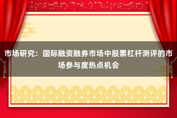 市场研究：国际融资融券市场中股票杠杆测评的市场参与度热点机会