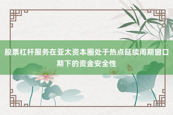 股票杠杆服务在亚太资本圈处于热点延续周期窗口期下的资金安全性