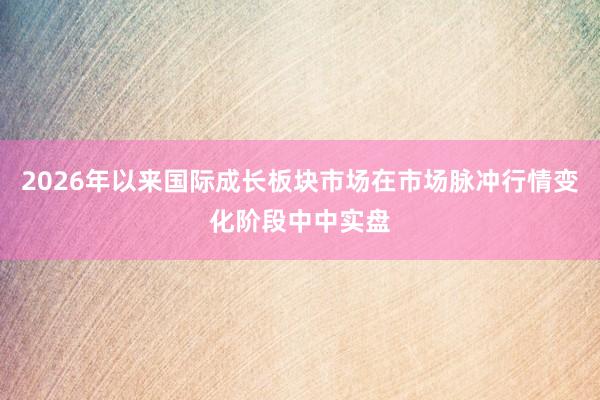 2026年以来国际成长板块市场在市场脉冲行情变化阶段中中实盘