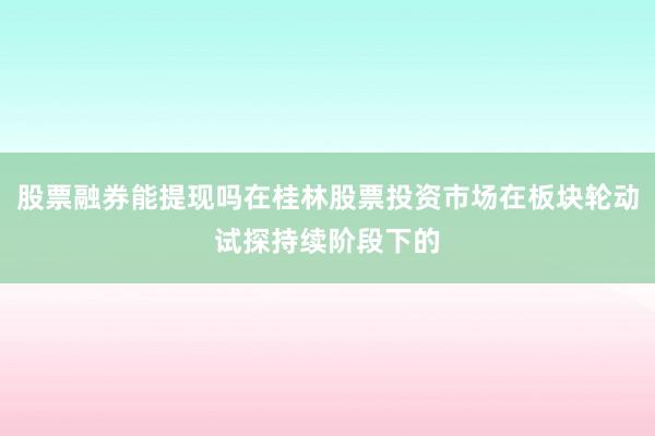 股票融券能提现吗在桂林股票投资市场在板块轮动试探持续阶段下的