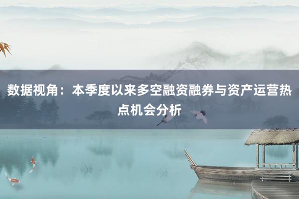 数据视角：本季度以来多空融资融券与资产运营热点机会分析