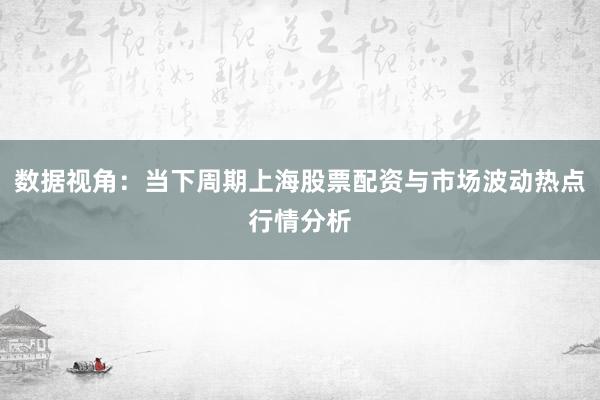 数据视角：当下周期上海股票配资与市场波动热点行情分析