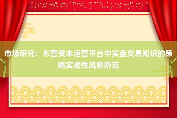 市场研究：东营资本运营平台中实盘交易知识的策略实战性风险防范