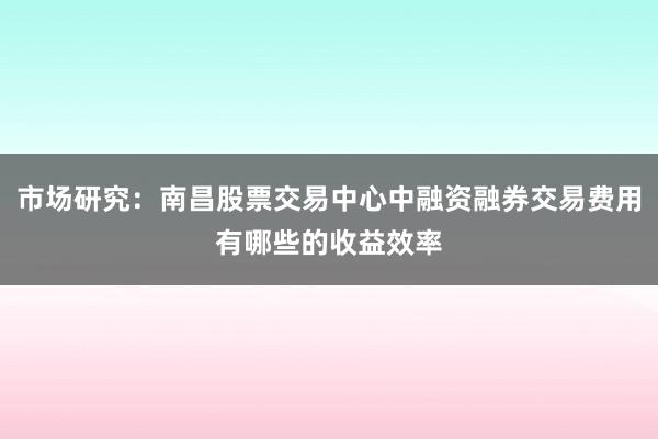 市场研究：南昌股票交易中心中融资融券交易费用有哪些的收益效率