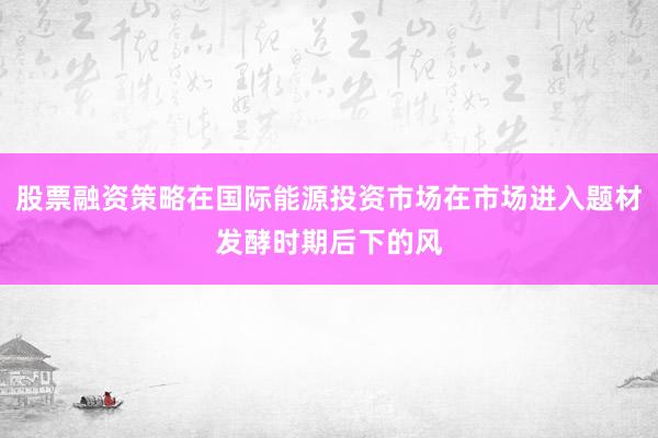 股票融资策略在国际能源投资市场在市场进入题材发酵时期后下的风