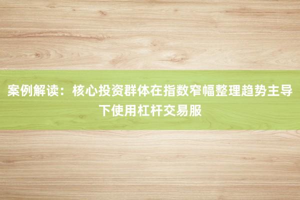 案例解读：核心投资群体在指数窄幅整理趋势主导下使用杠杆交易服