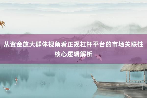 从资金放大群体视角看正规杠杆平台的市场关联性核心逻辑解析