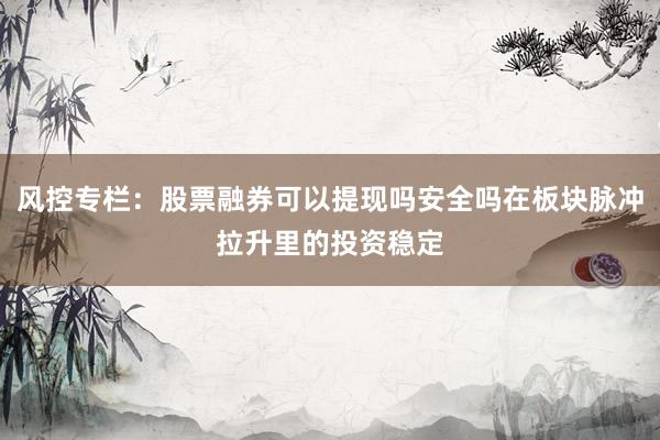 风控专栏：股票融券可以提现吗安全吗在板块脉冲拉升里的投资稳定