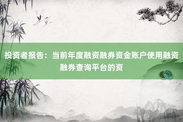 投资者报告：当前年度融资融券资金账户使用融资融券查询平台的资