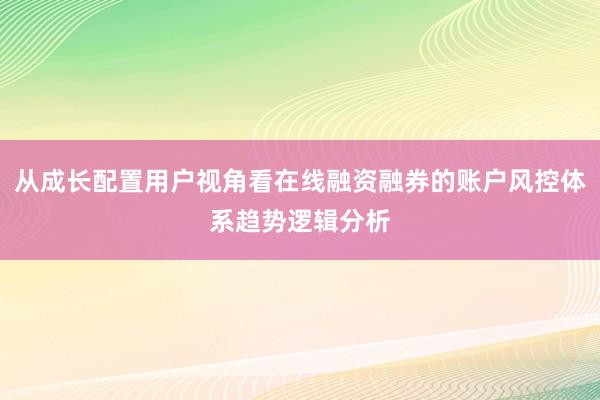 从成长配置用户视角看在线融资融券的账户风控体系趋势逻辑分析