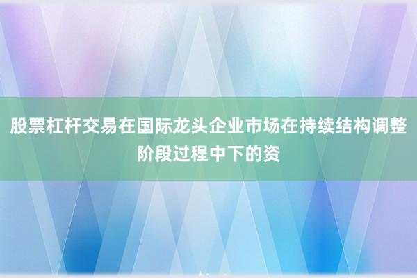 股票杠杆交易在国际龙头企业市场在持续结构调整阶段过程中下的资