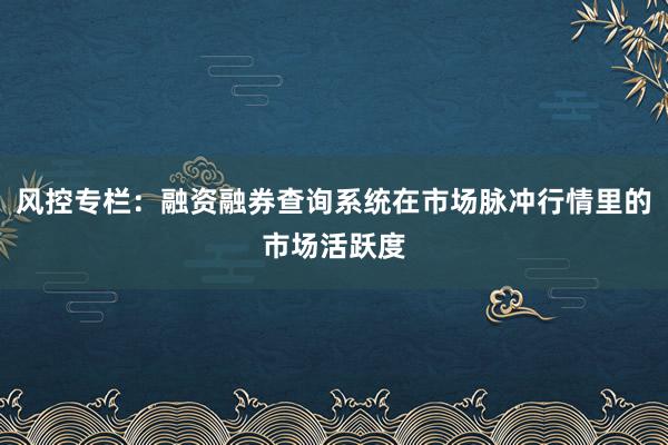 风控专栏：融资融券查询系统在市场脉冲行情里的市场活跃度