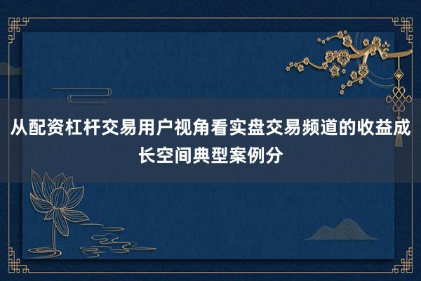 从配资杠杆交易用户视角看实盘交易频道的收益成长空间典型案例分
