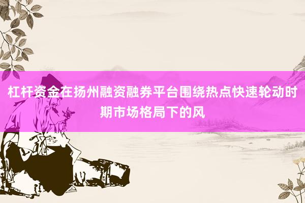 杠杆资金在扬州融资融券平台围绕热点快速轮动时期市场格局下的风