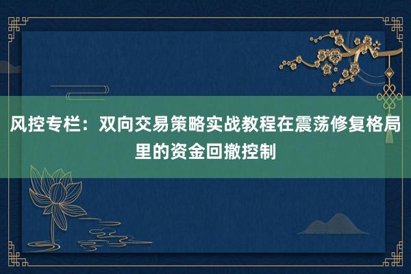 风控专栏：双向交易策略实战教程在震荡修复格局里的资金回撤控制