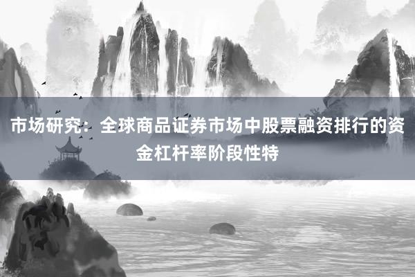 市场研究:全球商品证券市场中股票融资排行的资金杠杆率阶段性特