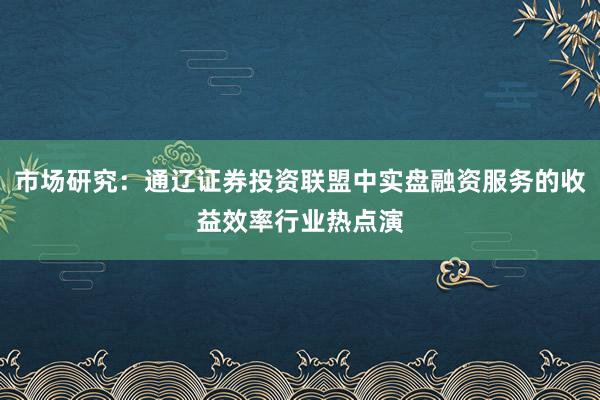 市场研究：通辽证券投资联盟中实盘融资服务的收益效率行业热点演