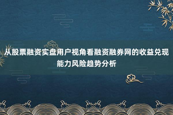 从股票融资实盘用户视角看融资融券网的收益兑现能力风险趋势分析
