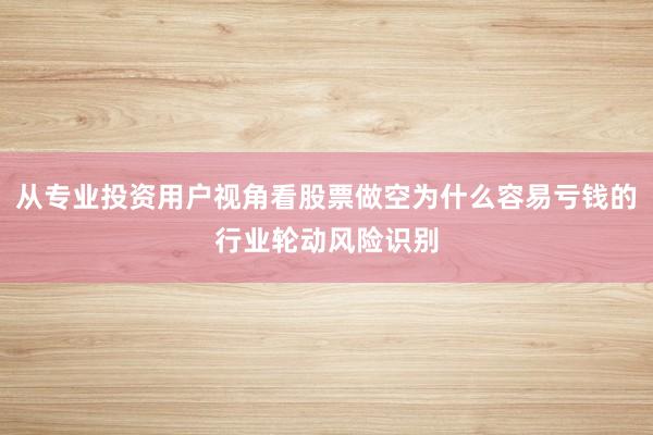 从专业投资用户视角看股票做空为什么容易亏钱的行业轮动风险识别