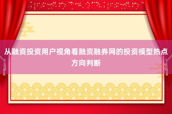 从融资投资用户视角看融资融券网的投资模型热点方向判断