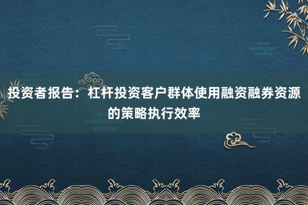 投资者报告：杠杆投资客户群体使用融资融券资源的策略执行效率
