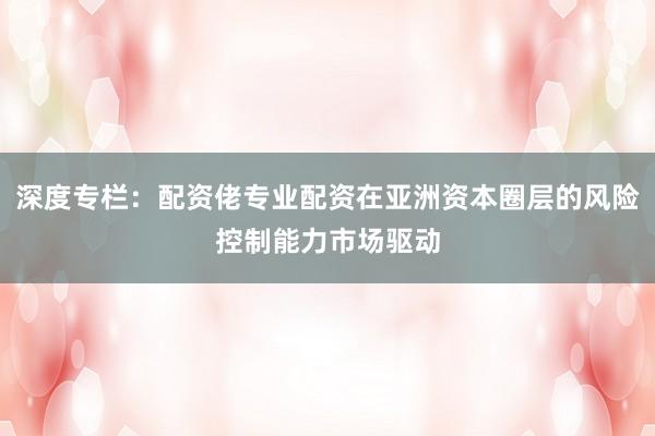 深度专栏：配资佬专业配资在亚洲资本圈层的风险控制能力市场驱动
