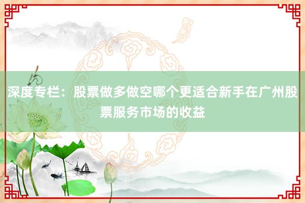 深度专栏：股票做多做空哪个更适合新手在广州股票服务市场的收益