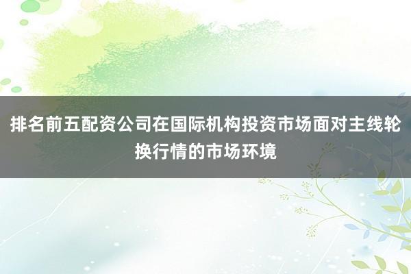 排名前五配资公司在国际机构投资市场面对主线轮换行情的市场环境