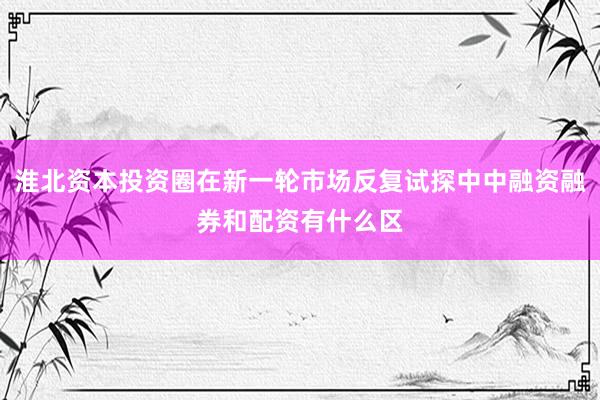 淮北资本投资圈在新一轮市场反复试探中中融资融券和配资有什么区