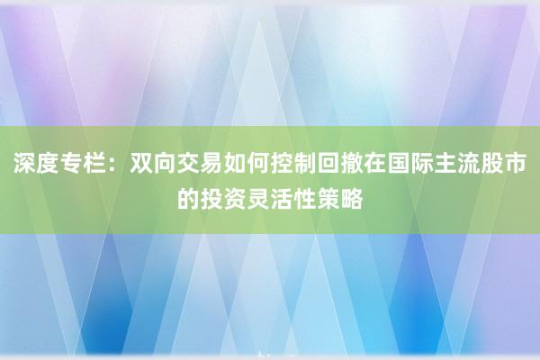深度专栏：双向交易如何控制回撤在国际主流股市的投资灵活性策略