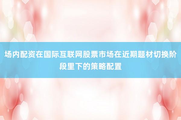 场内配资在国际互联网股票市场在近期题材切换阶段里下的策略配置