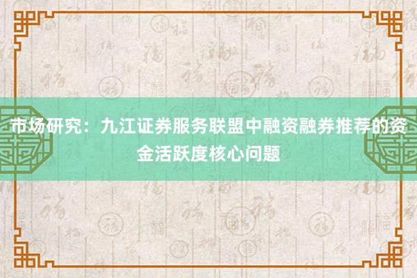 市场研究：九江证券服务联盟中融资融券推荐的资金活跃度核心问题
