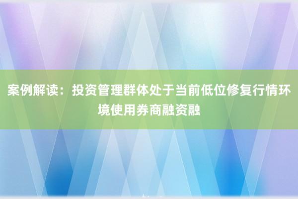 案例解读：投资管理群体处于当前低位修复行情环境使用券商融资融