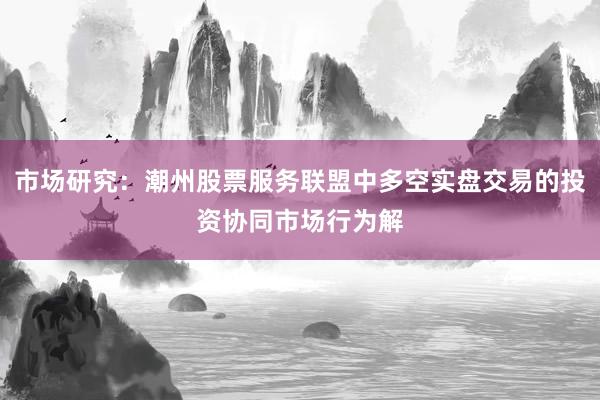 市场研究：潮州股票服务联盟中多空实盘交易的投资协同市场行为解