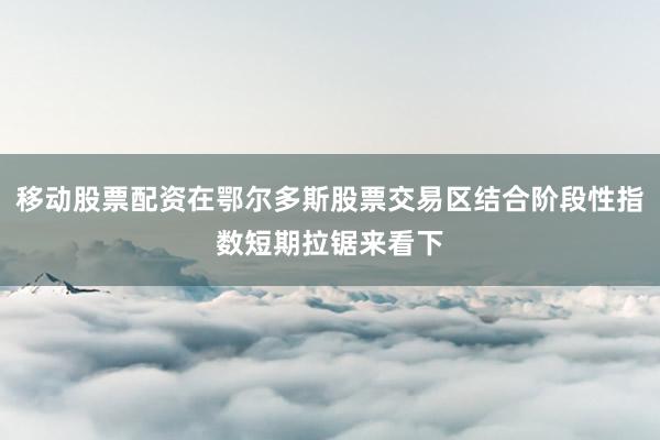 移动股票配资在鄂尔多斯股票交易区结合阶段性指数短期拉锯来看下