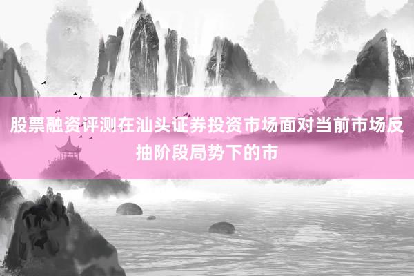 股票融资评测在汕头证券投资市场面对当前市场反抽阶段局势下的市