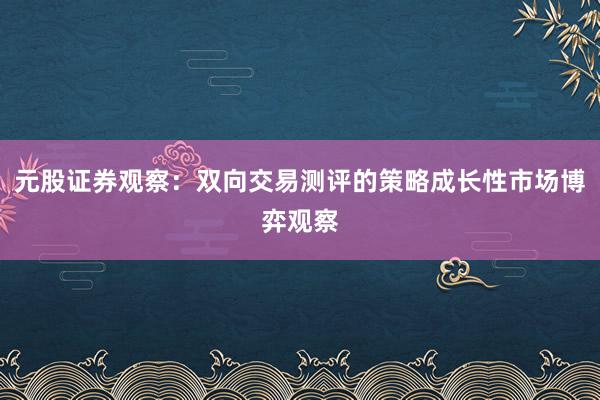 元股证券观察：双向交易测评的策略成长性市场博弈观察
