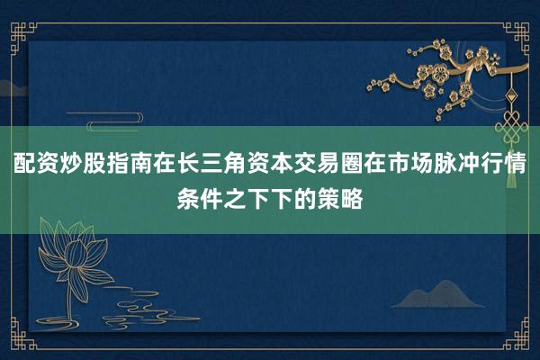 配资炒股指南在长三角资本交易圈在市场脉冲行情条件之下下的策略
