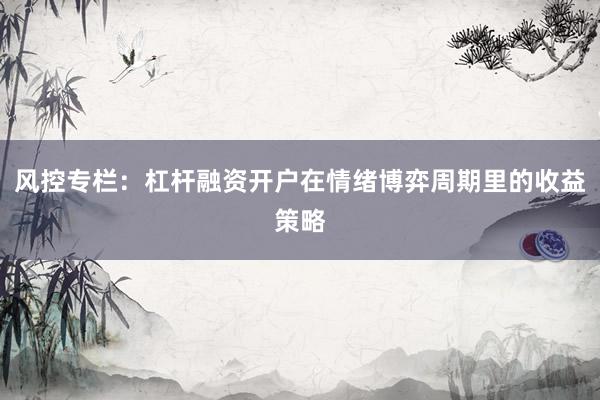 风控专栏：杠杆融资开户在情绪博弈周期里的收益策略