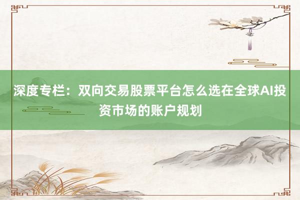 深度专栏：双向交易股票平台怎么选在全球AI投资市场的账户规划