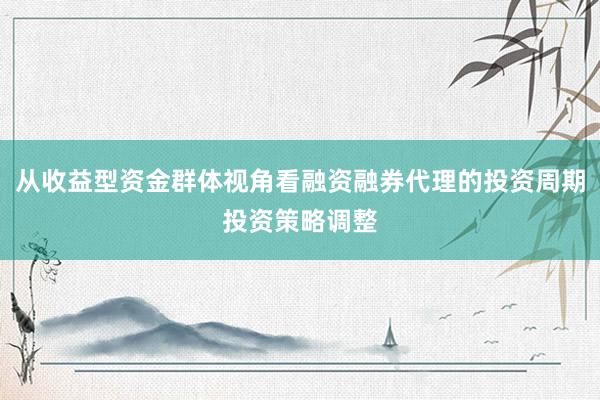 从收益型资金群体视角看融资融券代理的投资周期投资策略调整