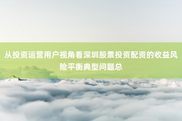 从投资运营用户视角看深圳股票投资配资的收益风险平衡典型问题总
