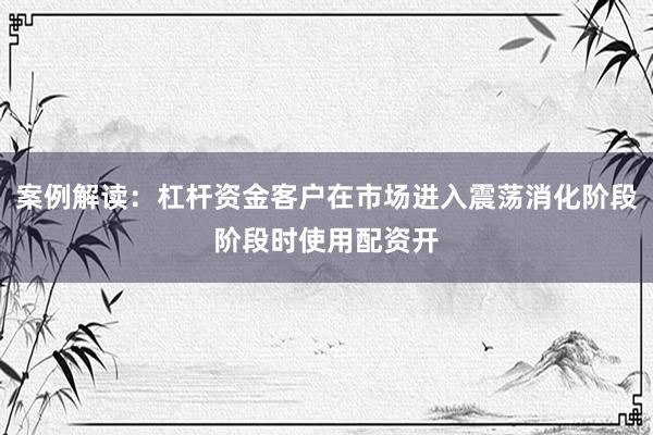 案例解读：杠杆资金客户在市场进入震荡消化阶段阶段时使用配资开