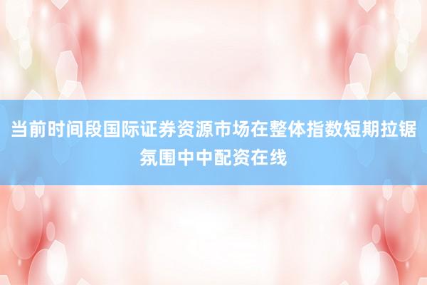 当前时间段国际证券资源市场在整体指数短期拉锯氛围中中配资在线