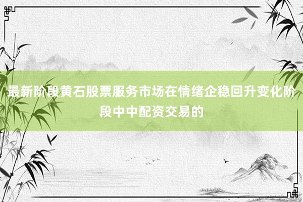 最新阶段黄石股票服务市场在情绪企稳回升变化阶段中中配资交易的