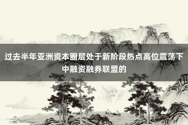 过去半年亚洲资本圈层处于新阶段热点高位震荡下中融资融券联盟的